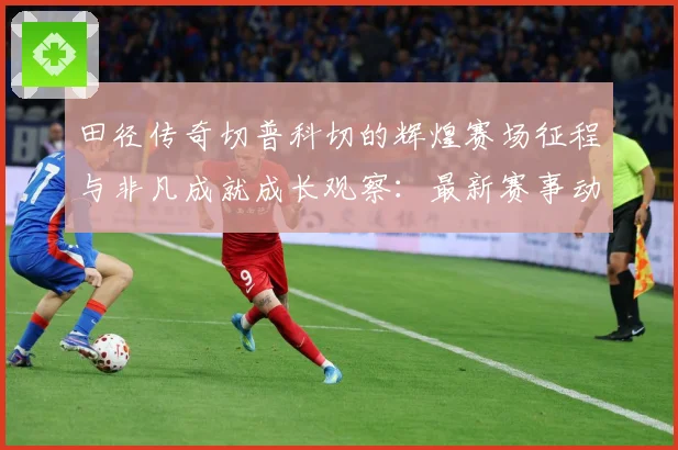 田径传奇切普科切的辉煌赛场征程与非凡成就成长观察：最新赛事动态与深度分析