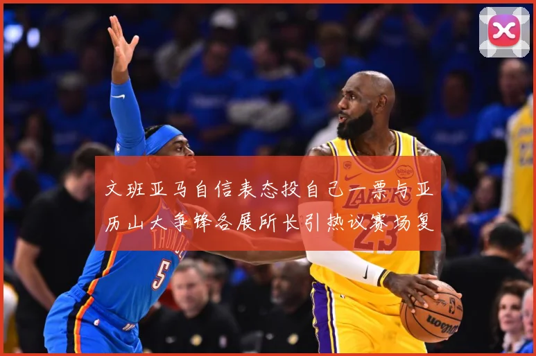 文班亚马自信表态投自己一票与亚历山大争锋各展所长引热议赛场复盘：最新赛事动态与深度分析