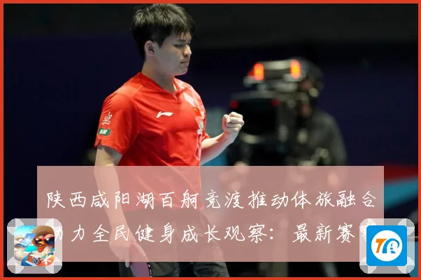 陕西咸阳湖百舸竞渡推动体旅融合助力全民健身成长观察：最新赛事动态与深度分析