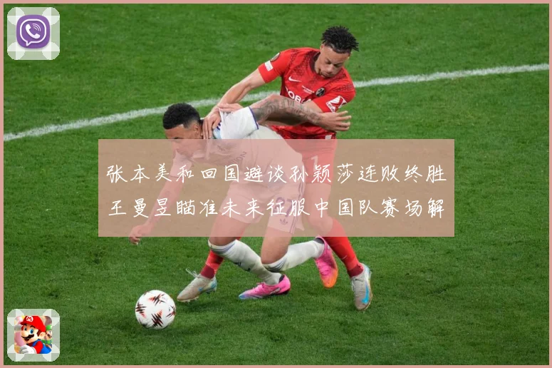 张本美和回国避谈孙颖莎连败终胜王曼昱瞄准未来征服中国队赛场解读：最新赛事动态与深度分析