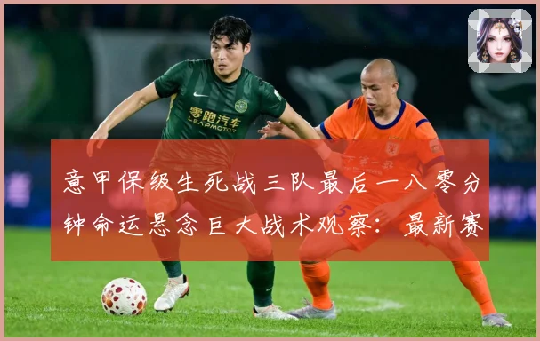 意甲保级生死战三队最后一八零分钟命运悬念巨大战术观察：最新赛事动态与深度分析