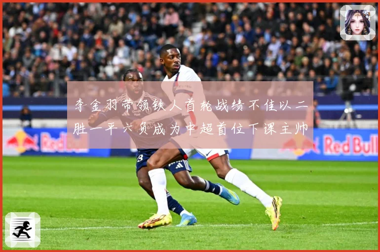 李金羽带领铁人首轮战绩不佳以二胜一平六负成为中超首位下课主帅战术观察：最新赛事动态与深度分析