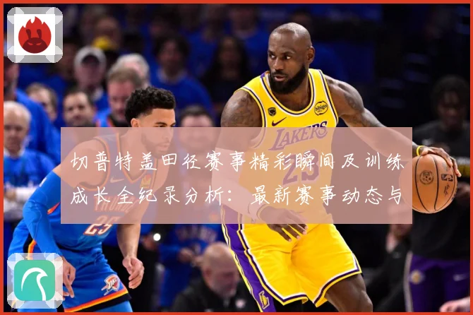 切普特盖田径赛事精彩瞬间及训练成长全纪录分析：最新赛事动态与深度分析