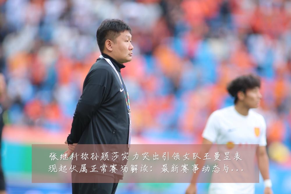 张继科称孙颖莎实力突出引领女队王曼昱表现起伏属正常赛场解读：最新赛事动态与深度分析
