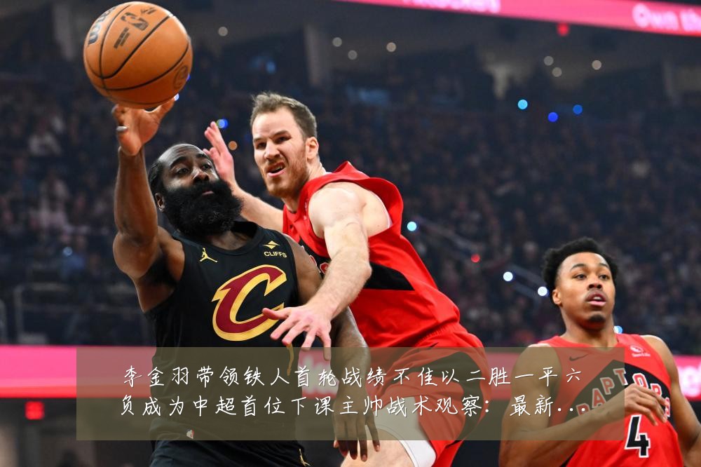 李金羽带领铁人首轮战绩不佳以二胜一平六负成为中超首位下课主帅战术观察：最新赛事动态与深度分析